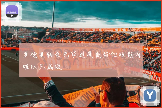 罗德里转会巴萨进展良好但短期内难以见成效