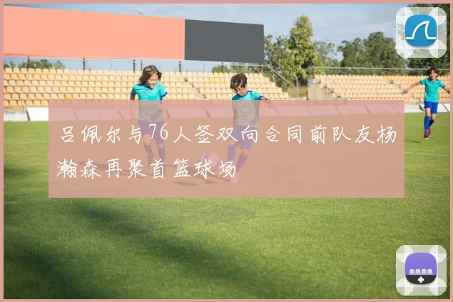 吕佩尔与76人签双向合同前队友杨瀚森再聚首篮球场