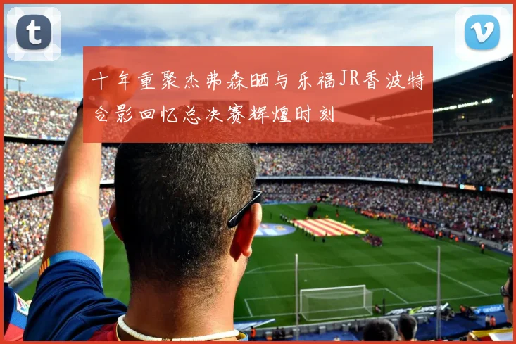 十年重聚杰弗森晒与乐福JR香波特合影回忆总决赛辉煌时刻