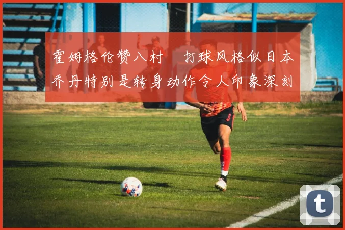 霍姆格伦赞八村塁打球风格似日本乔丹特别是转身动作令人印象深刻