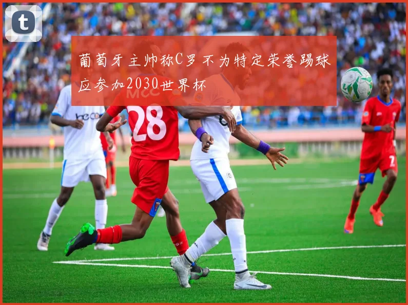 葡萄牙主帅称C罗不为特定荣誉踢球应参加2030世界杯