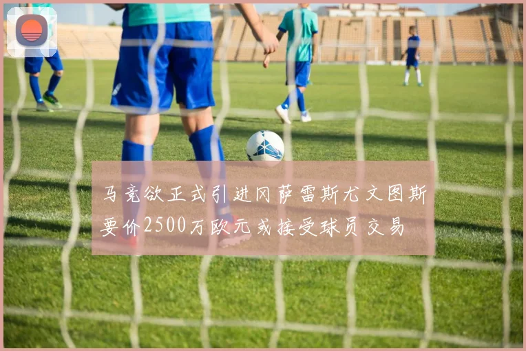 马竞欲正式引进冈萨雷斯尤文图斯要价2500万欧元或接受球员交易