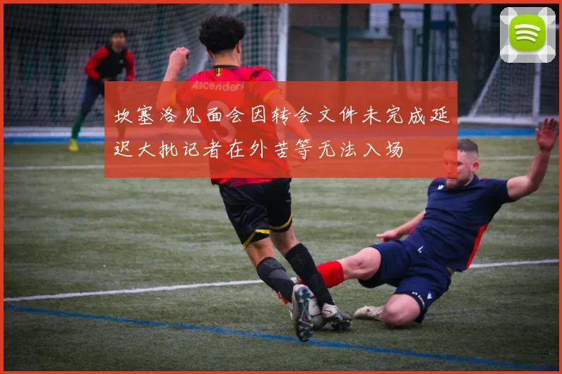 坎塞洛见面会因转会文件未完成延迟大批记者在外苦等无法入场