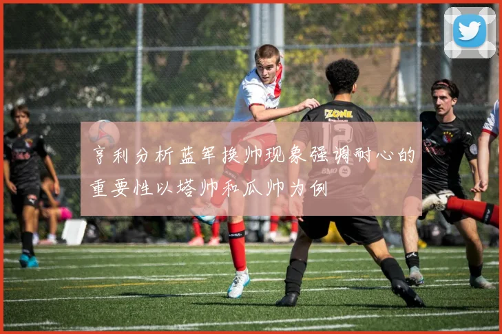 亨利分析蓝军换帅现象强调耐心的重要性以塔帅和瓜帅为例