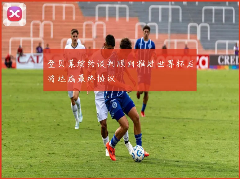登贝莱续约谈判顺利推进世界杯后将达成最终协议