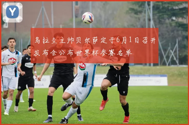 乌拉圭主帅贝尔萨定于6月1日召开发布会公布世界杯参赛名单