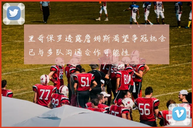 里奇保罗透露詹姆斯渴望争冠机会已与多队沟通合作可能性