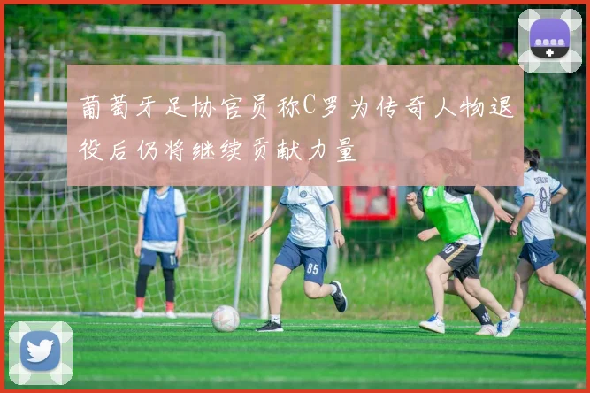 葡萄牙足协官员称C罗为传奇人物退役后仍将继续贡献力量
