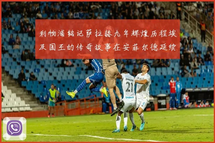 利物浦铭记萨拉赫九年辉煌历程埃及国王的传奇故事在安菲尔德延续