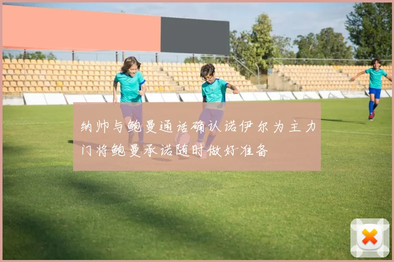 纳帅与鲍曼通话确认诺伊尔为主力门将鲍曼承诺随时做好准备