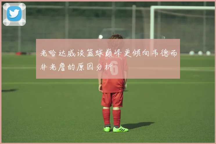 老哈达威谈篮球巅峰更倾向韦德而非老詹的原因分析