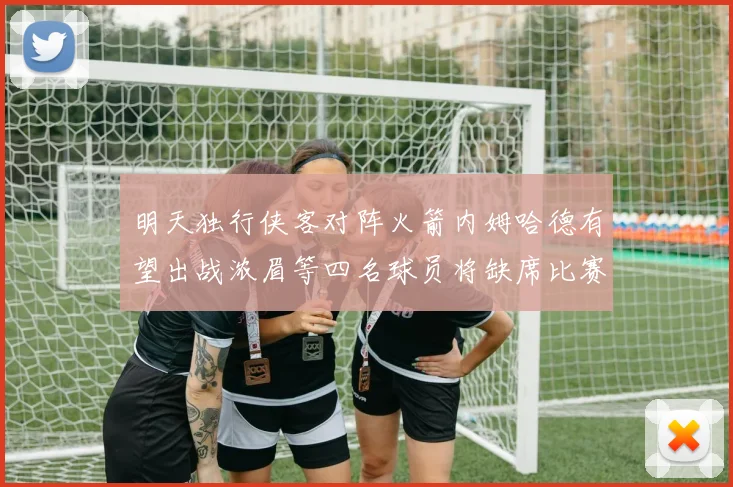 明天独行侠客对阵火箭内姆哈德有望出战浓眉等四名球员将缺席比赛