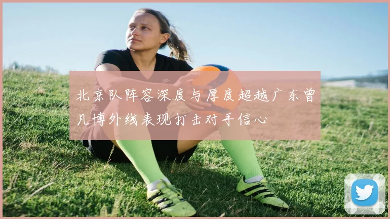 北京队阵容深度与厚度超越广东曾凡博外线表现打击对手信心