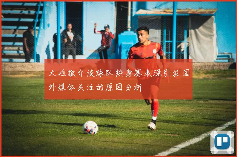 大迫敬介谈球队热身赛表现引发国外媒体关注的原因分析
