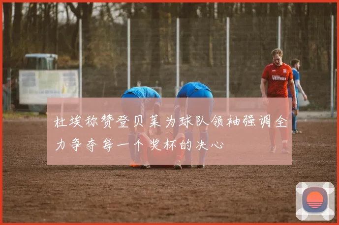 杜埃称赞登贝莱为球队领袖强调全力争夺每一个奖杯的决心