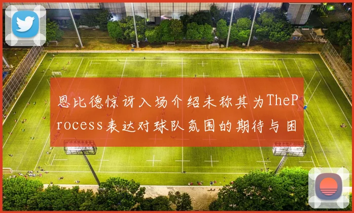 恩比德惊讶入场介绍未称其为TheProcess表达对球队氛围的期待与困惑