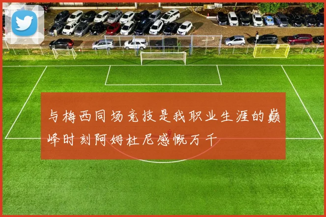 与梅西同场竞技是我职业生涯的巅峰时刻阿姆杜尼感慨万千
