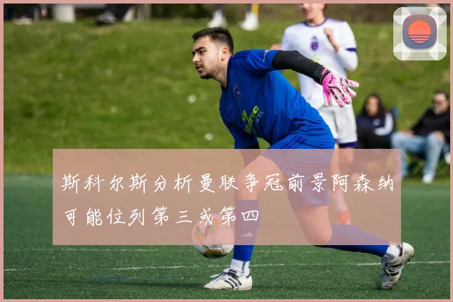 斯科尔斯分析曼联争冠前景阿森纳可能位列第三或第四