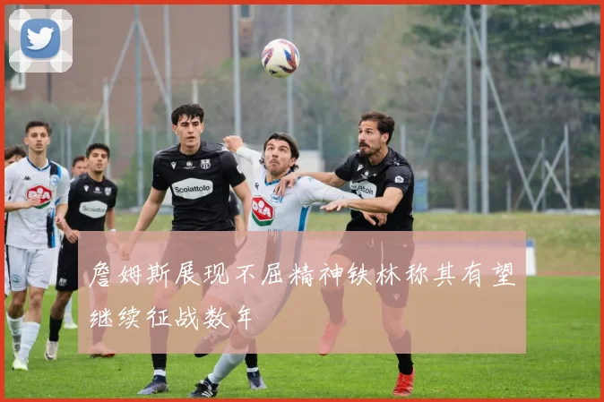詹姆斯展现不屈精神铁林称其有望继续征战数年