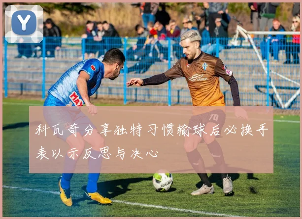 科瓦奇分享独特习惯输球后必换手表以示反思与决心