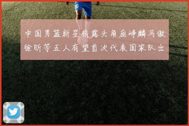 中国男篮新星崭露头角庞峥麟冯傲徐昕等五人有望首次代表国家队出战